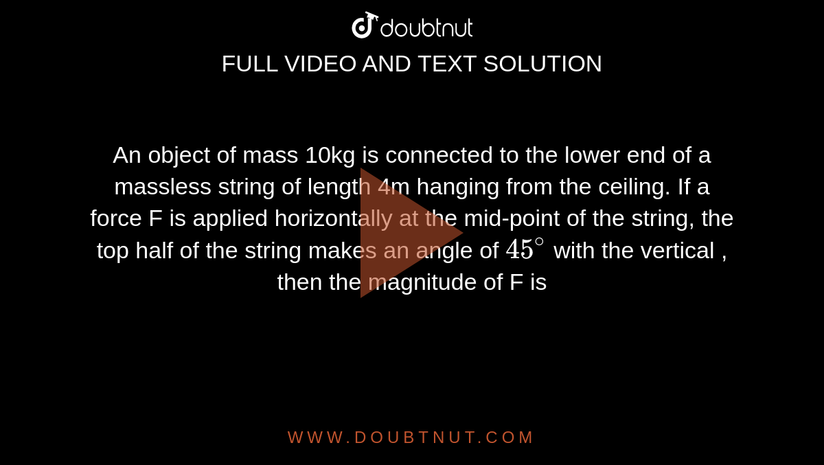 An object of mass 10kg is connected to the lower end of a massless string of length 4m hanging from the ceiling. If a force F is applied horizontally at the mid-point of the string, the top half of the string makes an angle of `45^(@)` with the vertical , then the magnitude of F is 