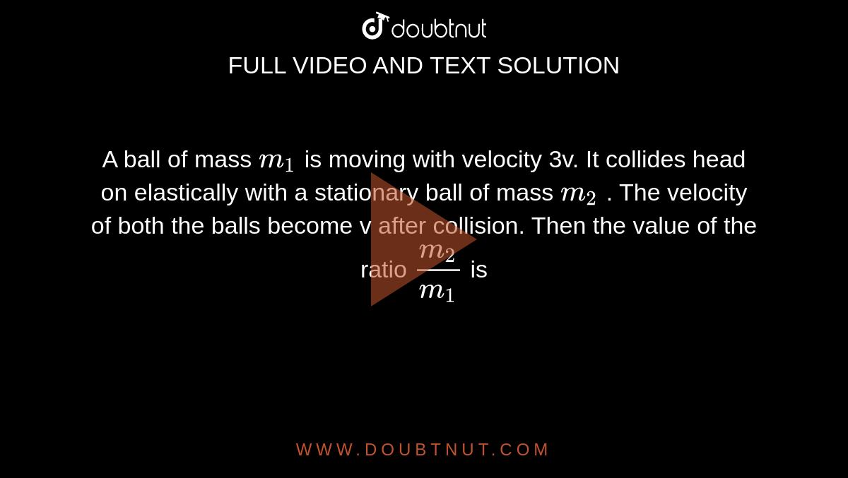 A ball of mass `m_(1)`  is moving with velocity 3v. It collides head on elastically with a stationary ball of mass `m_(2)` . The velocity of both the balls become v after collision. Then the value of the ratio `(m_(2))/( m_(1))`  is 