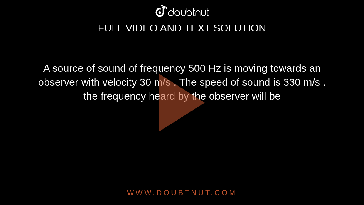 A source of sound of frequency 500 Hz is moving towards an observer with velocity 30 m/s . The speed of sound is 330 m/s . the frequency heard by the observer will be