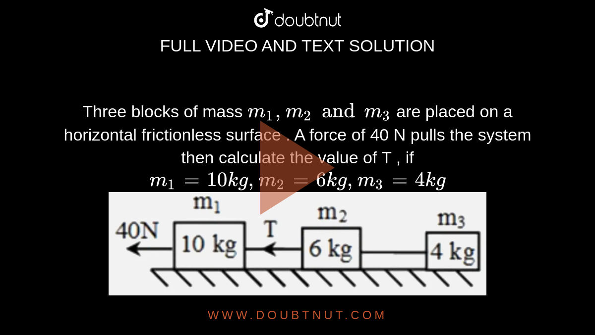 Three blocks of mass `m_1,m_2 and m_3` are placed on a horizontal frictionless surface . A force of 40 N pulls the system then calculate the value of T , if  `m_1 = 10 kg , m_2 = 6 kg ,m_3 = 4 kg ` <br> <img src="https://d10lpgp6xz60nq.cloudfront.net/physics_images/NTA_NEET_SET_47_E01_019_Q01.png" width="80%"> 