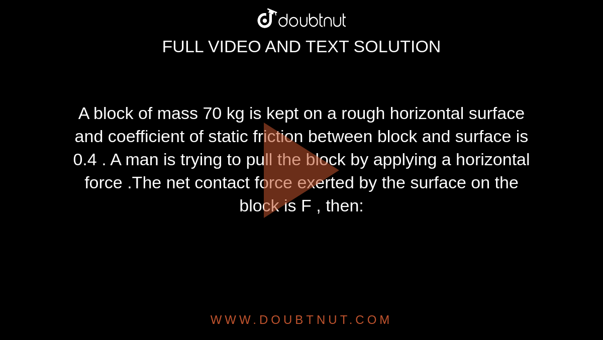 A block of mass 70 kg is kept on a rough horizontal surface and coefficient of static friction between block and surface is 0.4 . A man is trying to pull the block by applying a horizontal force .The net contact force exerted by the surface on the block is F
 , then: