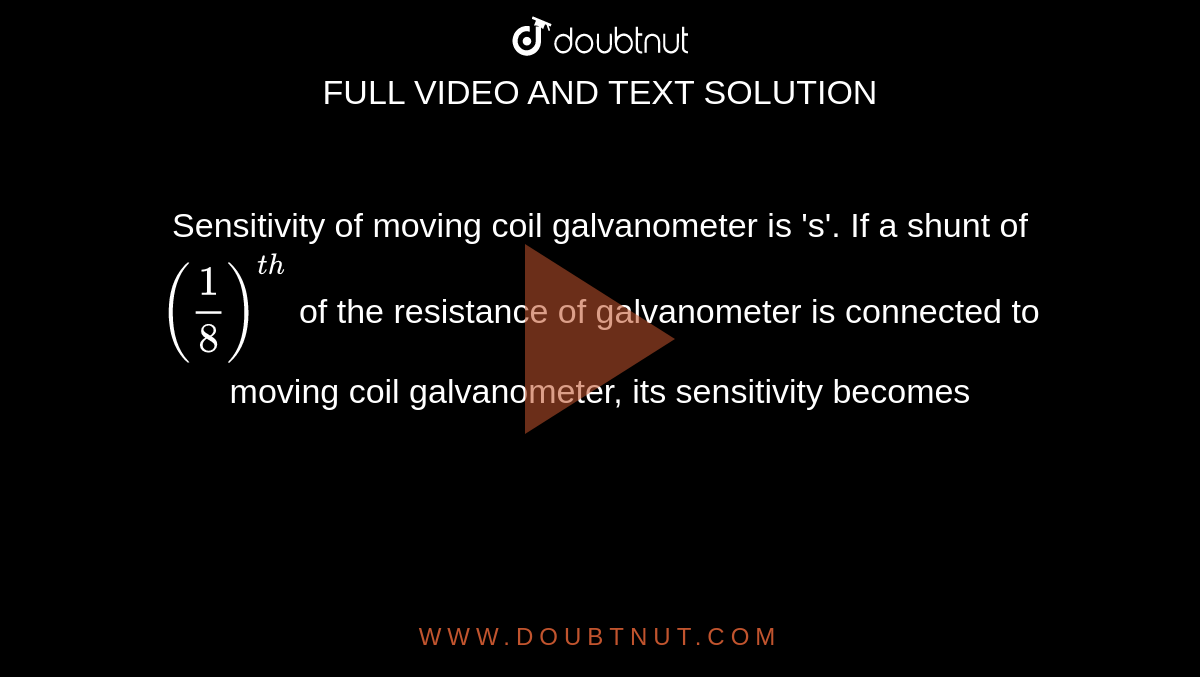 Sensitivity of moving coil galvanometer is 's'. If a shunt of `((1)/(8))^(th)` of the resistance of galvanometer is connected to moving coil galvanometer, its sensitivity becomes