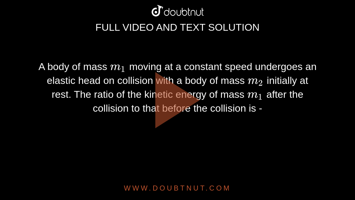 A body of mass `m_(1)` moving at a constant speed undergoes an elastic head on collision with a body of mass `m_(2)` initially at rest. The ratio of the kinetic energy of mass `m_(1)` after the collision to that before the collision is -