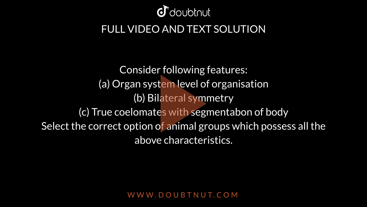 Consider following features: <br> (a) Organ system level of organisation <br> (b) Bilateral symmetry <br> (c) True coelomates with segmentabon of body <br> Select the correct option of animal groups which possess all the above characteristics. 