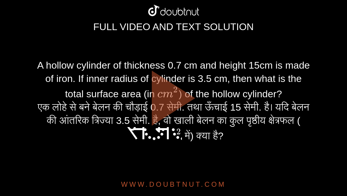 A hollow cylinder of thickness 0.7 cm and height 15cm is made of iron. If inner radius of cylinder is 3.5 cm, then what is the total
surface area (in `cm^2`) of the hollow cylinder? <br>
एक लोहे से बने बेलन की चौड़ाई 0.7 सेमी. तथा ऊँचाई 15 सेमी. है। यदि बेलन की आंतरिक त्रिज्या 3.5 सेमी. है, वो खाली बेलन का कुल पृष्ठीय क्षेत्रफल (`सेमी^2` में) क्या है?