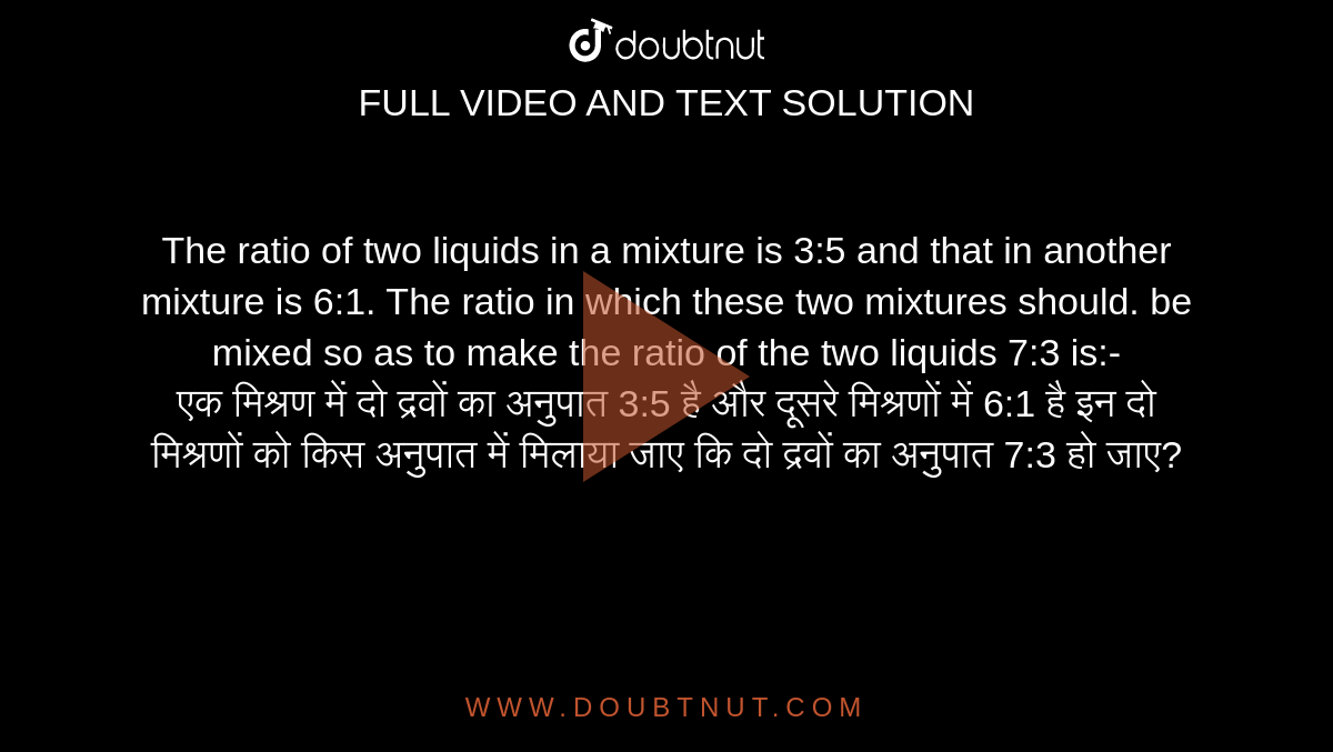 The ratio of two liquids in a mixture is 3:5 and that in
another mixture is 6:1. The ratio in which these two mixtures should. be mixed so as to make the ratio of the two liquids 7:3 is:- <br>
एक मिश्रण में दो द्रवों का अनुपात 3:5 है और दूसरे मिश्रणों में 6:1 है इन दो मिश्रणों को किस अनुपात में मिलाया जाए कि दो द्रवों का अनुपात 7:3 हो जाए?