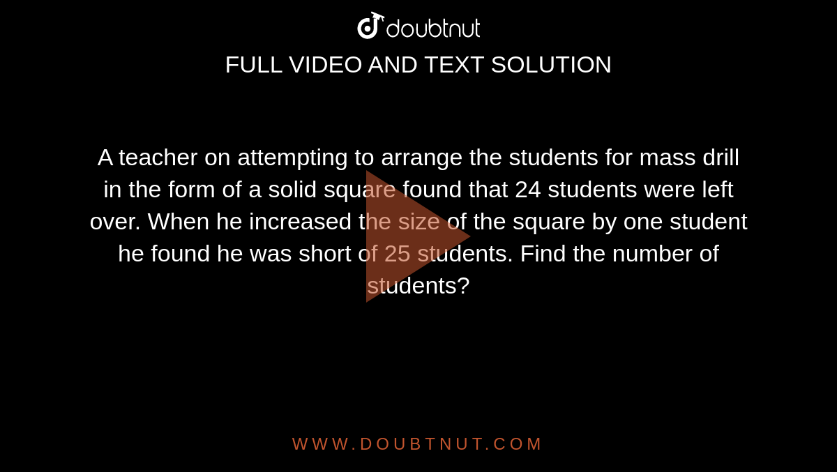 A teacher on attempting to arrange the students for mass drill in the form of a solid square found that 24 students were left over.  When he increased the size of the square by one student he found he was short of 25 students.  Find the number of students?