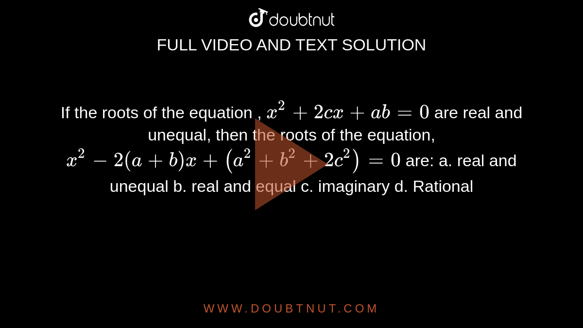 If the roots of the equation , `x^2+2c x+ab=0`
are real and unequal, then the roots of the equation, `x^2-2(a+b)x+(a^2+b^2+2c^2)=0`
are:
a. real and unequal b.
  real and equal 
c. imaginary
  d. Rational