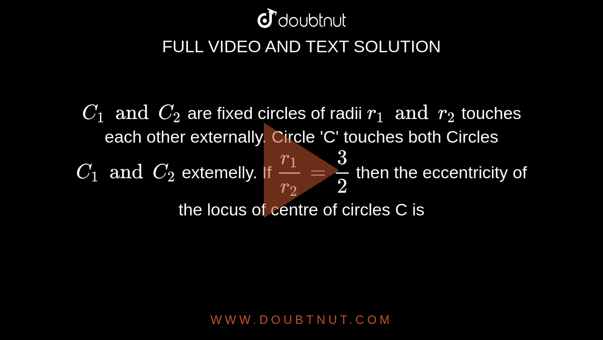 `C_1 and C_2` are fixed circles of radii  `r_1 and r_2` touches each other externally. Circle 'C' touches both Circles `C_1 and C_2` extemelly. If `r_1/r_2=3/2` then the eccentricity of the locus of centre of circles C is 