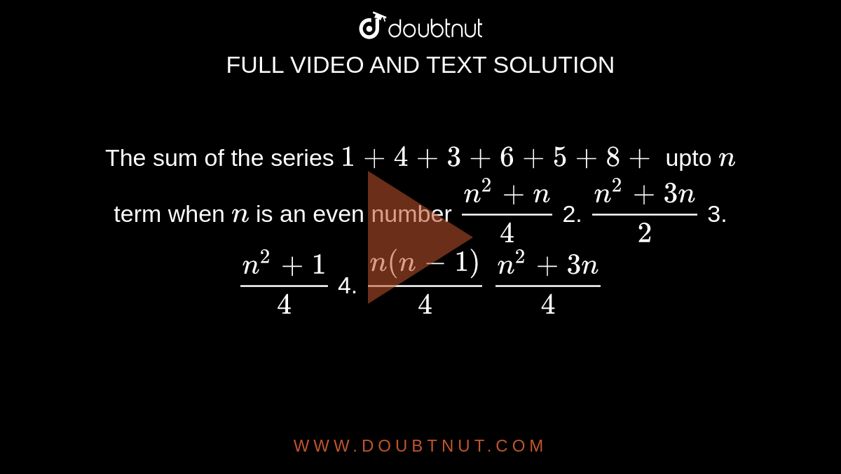 The sum of the series `1+4+3+6+5+8+`
upto `n`
term when `n`
is an even number 
`(n^2+n)/4`
 2. `(n^2+3n)/2`
 3. `(n^2+1)/4`

4. `(n(n-1))/4`
`(n^2+3n)/4`