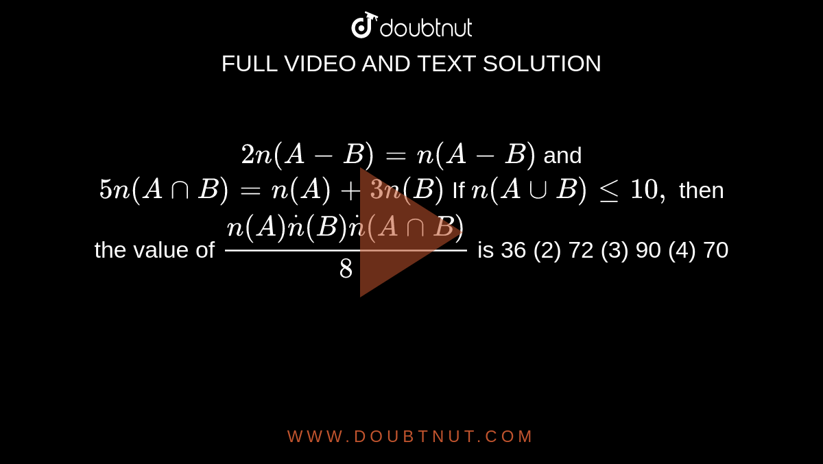 `2n(A-B)=n(A-B)`
and `5n(AnnB)=n(A)+3n(B)`


If `n(AuuB)lt=10 ,`
then the value of `(n(A)dotn(B)dotn(AnnB))/8`
is
36
  (2) 72 (3)
  90 (4) 70
