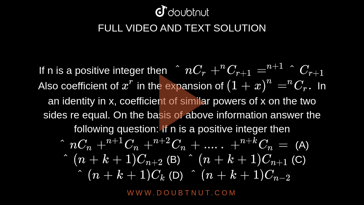 If n is a positive integer then `^nC_r+^nC_(r+1)=^(n+1)^C_(r+1)` Also coefficient of `x^r` in the expansion of `(1+x)^n=^nC_r.` In an identity in x, coefficient of similar powers of x on the two sides re equal. On the basis of above information answer the following question: If n is a positive integer then `^nC_n+^(n+1)C_n+^(n+2)C_n+.....+^(n+k)C_n=` (A) `^(n+k+1)C_(n+2)` (B) `^(n+k+1)C_(n+1)` (C) `^(n+k+1)C_k` (D) `^(n+k+1)C_(n-2)`