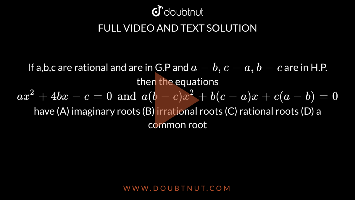 If a,b,c are rational and are in G.P and `a-b, c-a, b-c` are in H.P. then the equations `ax^2+4bx-c=0 and a(b-c)x^2+b(c-a)x+c(a-b)=0` have (A) imaginary roots (B) irrational roots (C) rational roots (D) a common root