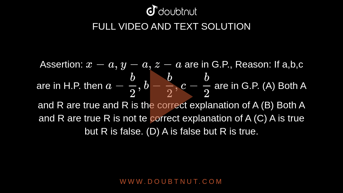 Assertion: `x-a,y-a,z-a` are in G.P., Reason: If a,b,c are in H.P. then `a- b/2, b- b/2, c- b/2 ` are in G.P. (A) Both A and R are true and R is the correct explanation of A (B) Both A and R are true R is not te correct explanation of A (C) A is true but R is false. (D) A is false but R is true.