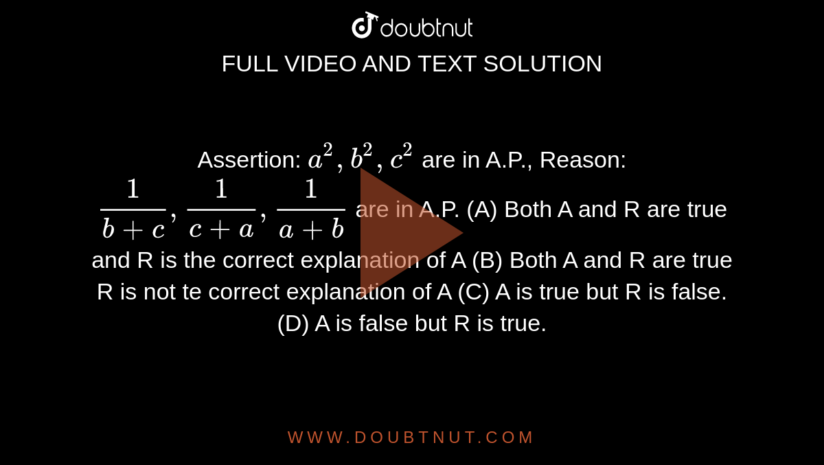 Assertion: `a^2,b^2,c^2` are in A.P., Reason: `1/(b+c), 1/(c+a), 1/(a+b)` are in A.P. (A) Both A and R are true and R is the correct explanation of A (B) Both A and R are true R is not te correct explanation of A (C) A is true but R is false. (D) A is false but R is true.