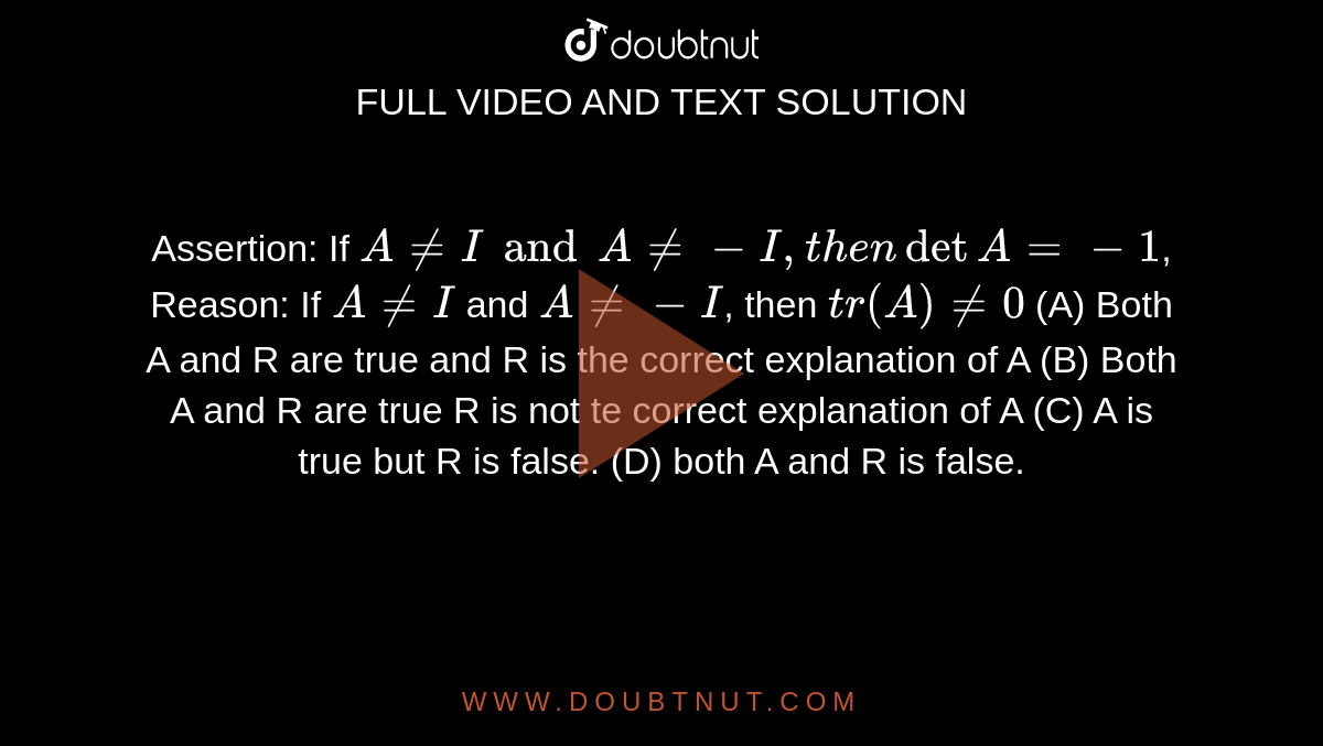 Assertion: If `A!=I and A!=-I, then det A=-1`, Reason: If `A!=I` and `A!=-I`, then `tr(A)!=0` (A) Both A and R are true and R is the correct explanation of A (B) Both A and R are true R is not te correct explanation of A (C) A is true but R is false. (D) both A and R is false.