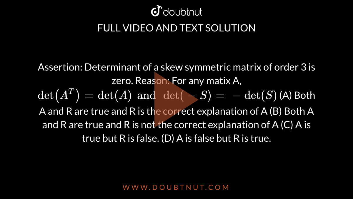 Assertion: Determinant of a skew symmetric matrix of order 3 is zero. Reason: For any matix A, `det(A^T)=det(A) and det(-S)=-det(S)` (A) Both A and R are true and R is the correct explanation of A (B) Both A and R are true and R is not the correct explanation of A (C) A is true but R is false. (D) A is false but R is true.