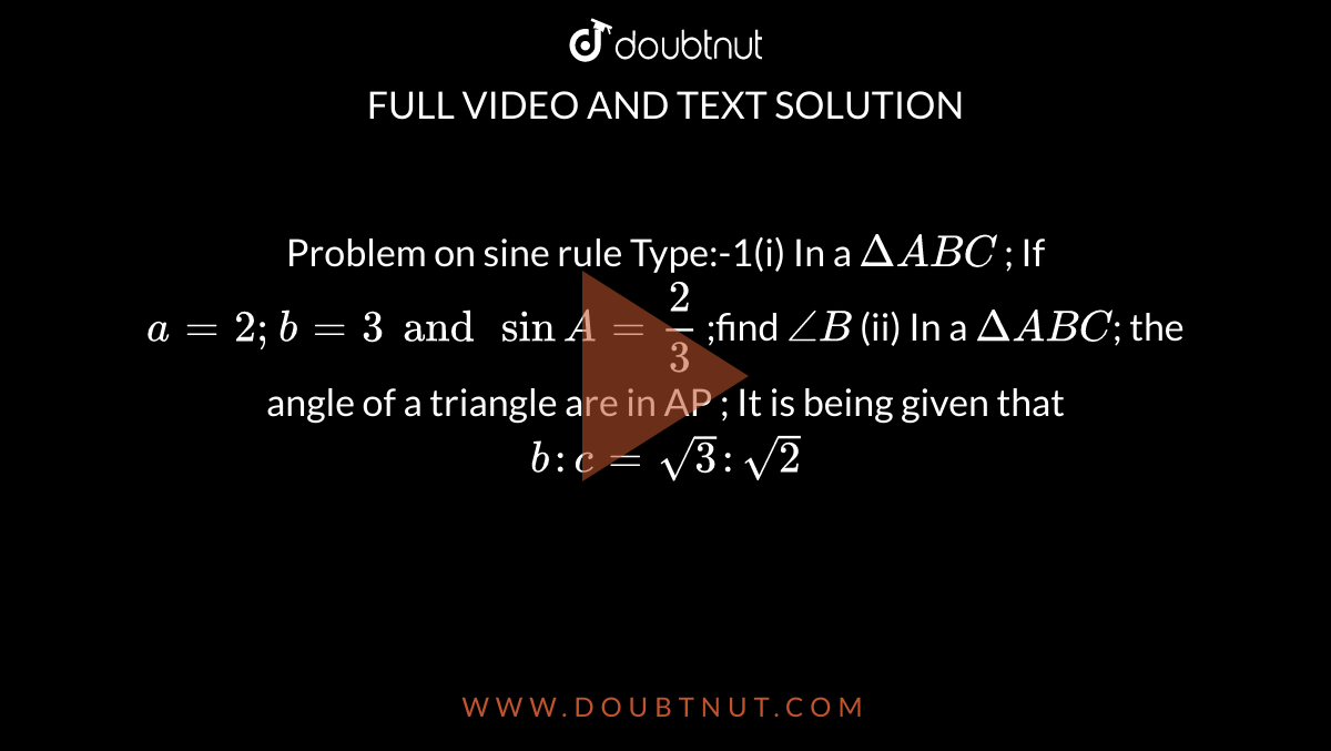 Problem on sine rule Type:-1(i) In a `DeltaABC` ; If `a=2;b=3 and sinA=2/3` ;find `/_B` (ii) In a `DeltaABC`; the angle of a triangle are in AP ; It is being given that `b:c=sqrt3:sqrt2`