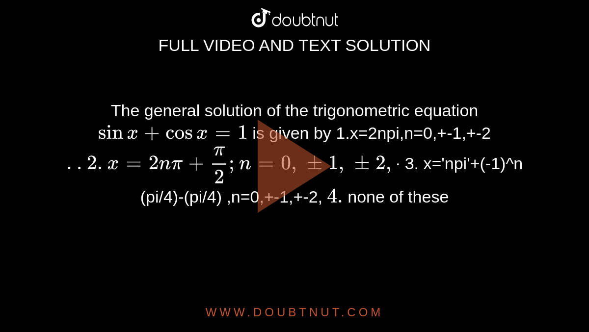 The general solution of the trigonometric equation `sinx+cosx=1`
is given by
 1.x=2npi,n=0,+-1,+-2`..

2. x=2npi+pi/2; n=0,+-1,+-2, dot`

 
3. x='npi'+(-1)^n (pi/4)-(pi/4) ,n=0,+-1,+-2, `

 4.`none of these`