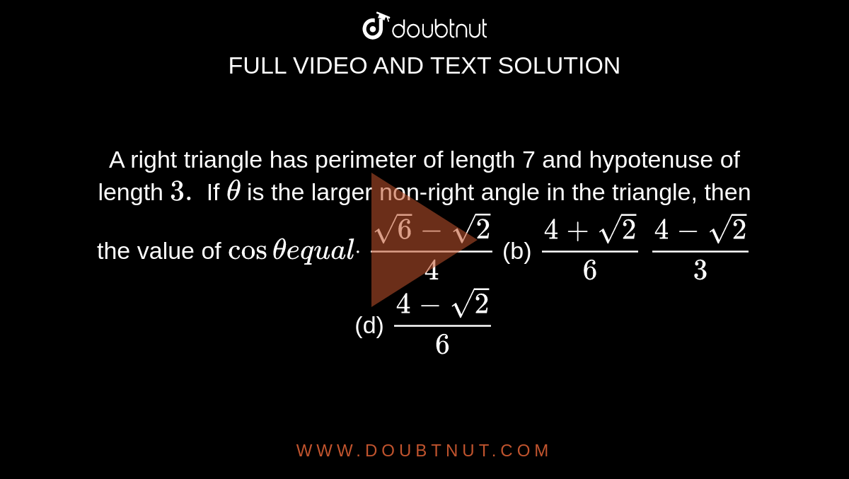 A right triangle has perimeter of length 7 and hypotenuse of length `3.`
If `theta`
is the larger non-right angle in the triangle, then the value of `costhetae q u a ldot`

`(sqrt(6)-sqrt(2))/4`

  (b) `(4+sqrt(2))/6`

`(4-sqrt(2))/3`

  (d) `(4-sqrt(2))/6`