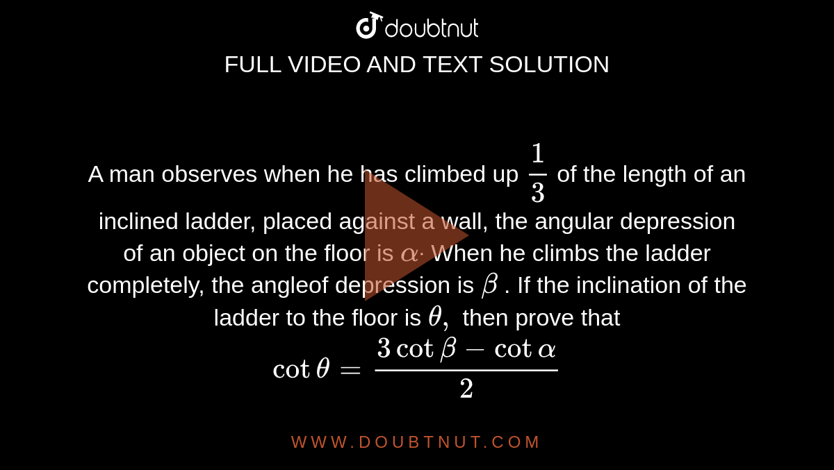A man observes when he has climbed up `1/3`
of the length of an inclined ladder, placed against a wall, the angular
  depression of an object on the floor is `alphadot`
When he climbs the ladder completely, the angleof depression is `beta`
. If the inclination of the ladder to the floor is `theta,`
then prove that `cottheta=(3cotbeta-cotalpha)/2`