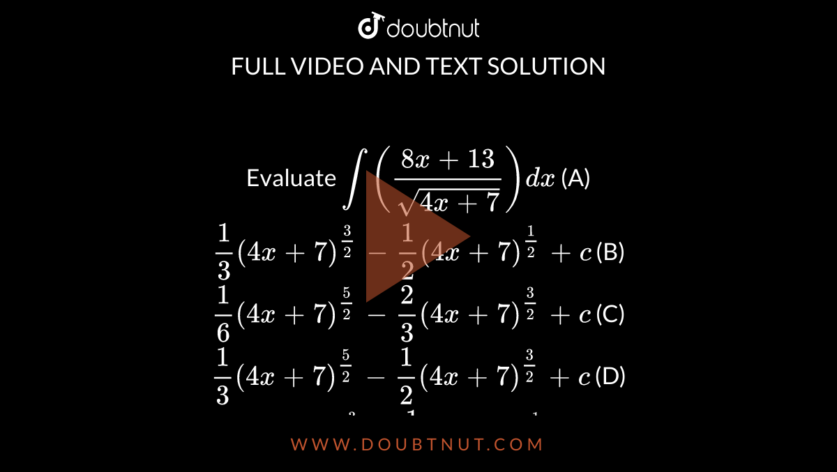 Evaluate `int ((8x+13)/sqrt(4x+7)) dx` (A) `1/3 (4x+7)^(3/2) - 1/2 (4x+7)^(1/2) + c` (B) `1/6 (4x+7)^(5/2) - 2/3 (4x+7)^(3/2) + c` (C) `1/3 (4x+7)^(5/2) - 1/2 (4x+7)^(3/2) + c` (D) `(4x+7)^(3/2) - 1/2 (4x+7)^(1/2) + c`