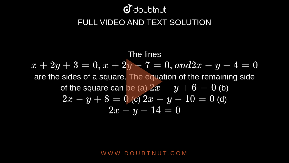  The lines `x+2y+3=0,x+2y-7=0,a n d2x-y-4=0`
are the sides of a square. The equation of the remaining side of the
  square can be
(a) `2x-y+6=0`
 (b) `2x-y+8=0`

(c) `2x-y-10=0`
 (d) `2x-y-14=0`