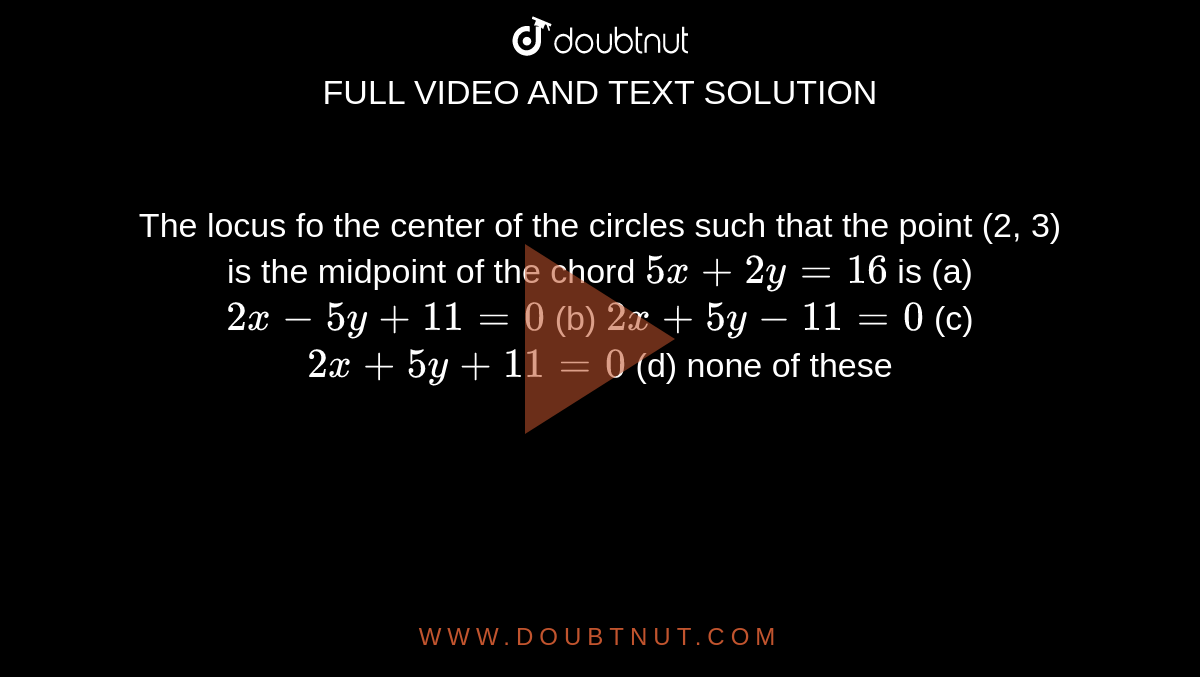  The locus fo the center of the circles such that the point (2, 3) is
  the midpoint of the chord `5x+2y=16`
is
(a)`2x-5y+11=0`
 (b) `2x+5y-11=0`

(c)`2x+5y+11=0`
 (d) none of these