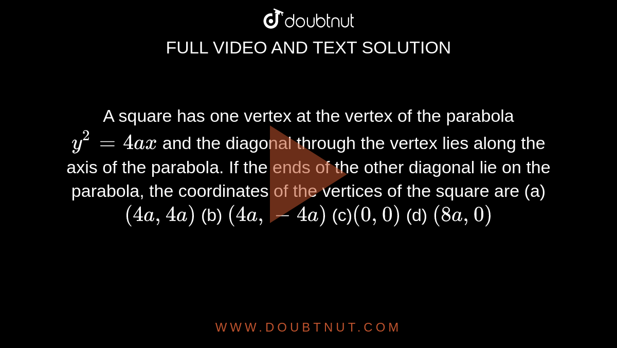 A square has one vertex at the vertex of the parabola `y^2=4a x`
and the diagonal through the vertex lies along the axis of the
  parabola. If the ends of the other diagonal lie on the parabola, the
  coordinates of the vertices of the square are
(a)`(4a ,4a)`
 (b)
  `(4a ,-4a)`

(c)`(0,0)`
 (d) `(8a ,0)`