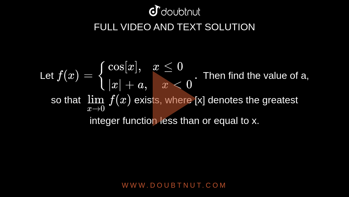 Let `f(x)={{:(cos[x]",  "xle0),(|x|+a",   "xlt0):}.` Then find the value of a, so that `lim_(xto0) f(x)` exists, where [x] denotes the greatest integer function less than or equal to x.