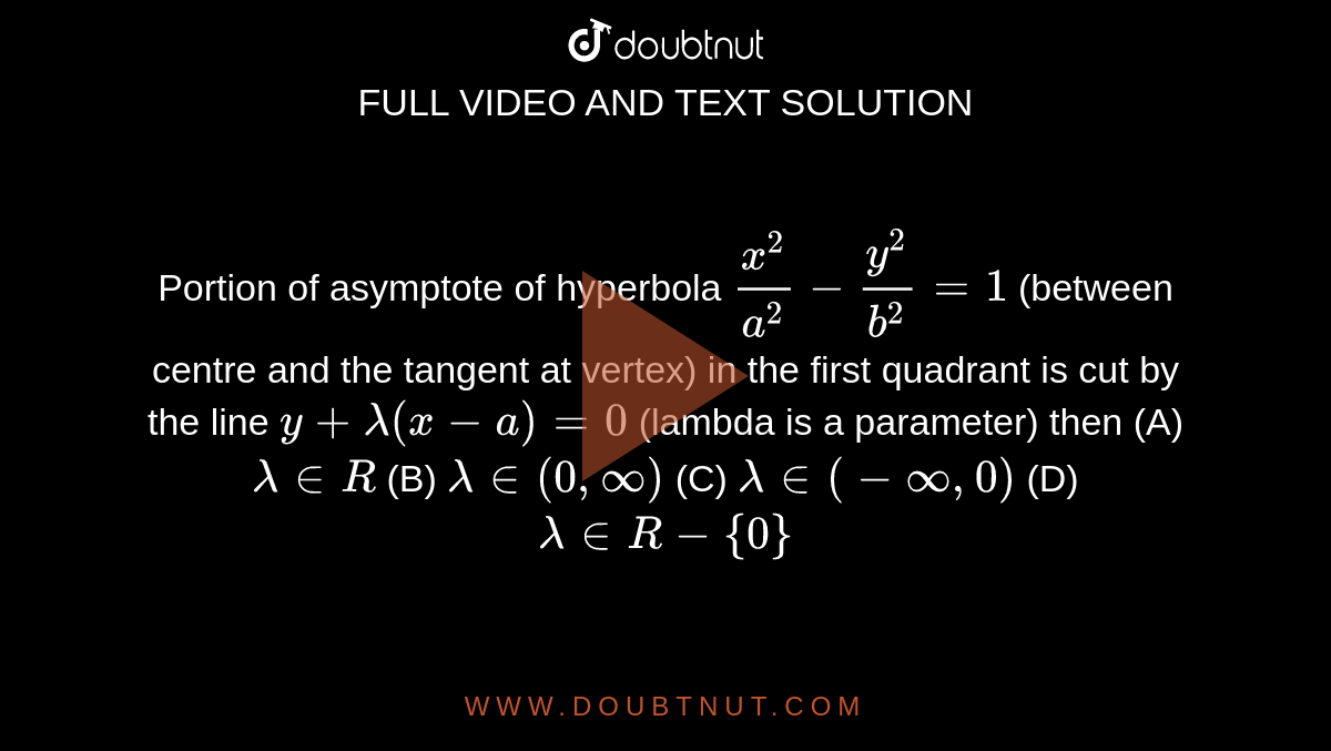 Portion of asymptote of hyperbola `x^2/a^2-y^2/b^2 = 1` (between centre and the tangent at vertex) in the first quadrant is cut by the line `y + lambda(x-a)=0` (lambda is a parameter) then         (A)  `lambda in R`   (B)  `lambda in (0,oo)`   (C)  `lambda in (-oo,0)`   (D)  `lambda in R-{0}`

