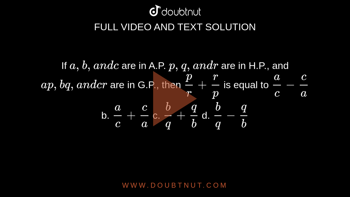 If `a ,b ,a n dc`
are in A.P. `p ,q ,a n dr`
are in H.P., and `a p ,b q ,a n dc r`
are in G.P., then `p/r+r/p`
is equal to
`a/c-c/a`
b. `a/c+c/a`
c. `b/q+q/b`
d. `b/q-q/b`
