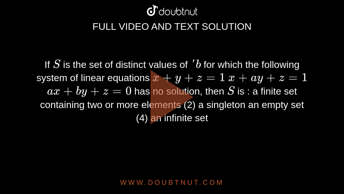 If `S`
is the set of distinct values of `' b`
for which the following system of linear equations
`x+y+z=1`

`x+a y+z=1`

`a x+b y+z=0`

has no solution, then `S`
is :
a finite set containing two or more elements (2)
  a singleton
an empty set (4) an infinite set