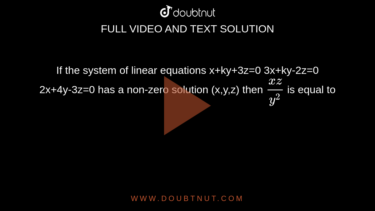 If the system of linear equations 
x+ky+3z=0
3x+ky-2z=0
2x+4y-3z=0
has a non-zero solution (x,y,z) then `(xz)/(y^2)` is equal to 