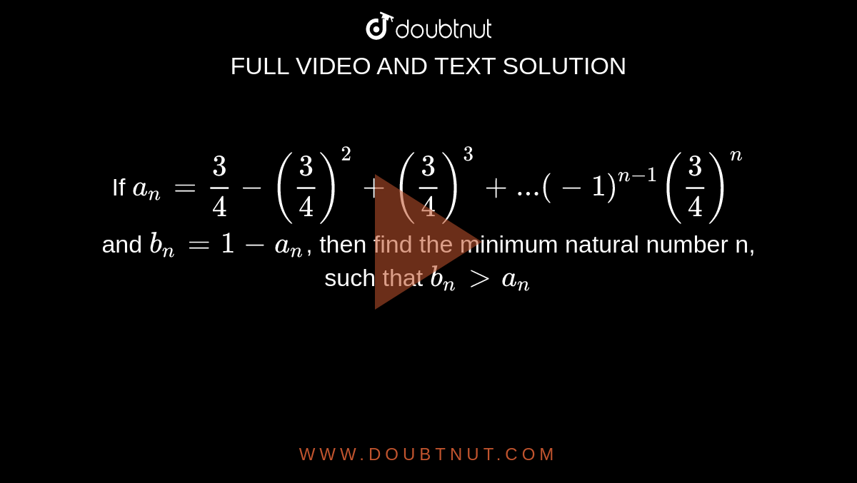 If `a_n=3/4-(3/4)^2+(3/4)^3+...(-1)^(n-1)(3/4)^n` and `b_n=1-a_n`, then find the minimum natural number n, such that `b_n>a_n` 