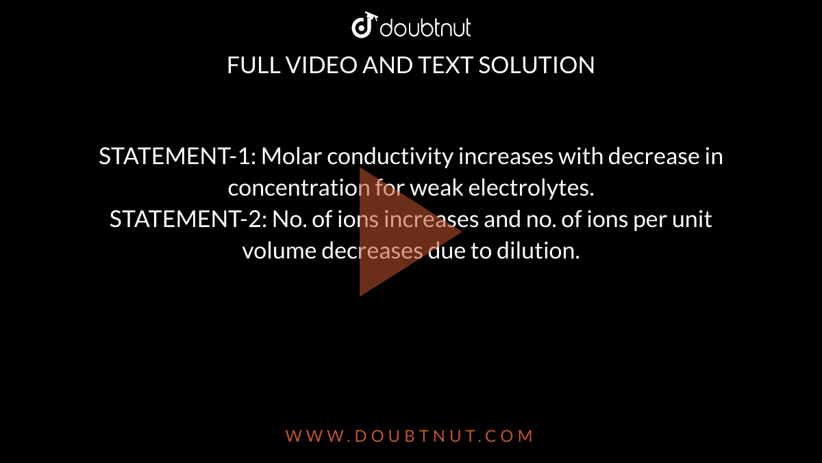 STATEMENT-1: Molar conductivity increases with decrease in concentration for weak electrolytes. <br>STATEMENT-2:  No. of ions increases and no. of ions per unit volume decreases due to dilution.