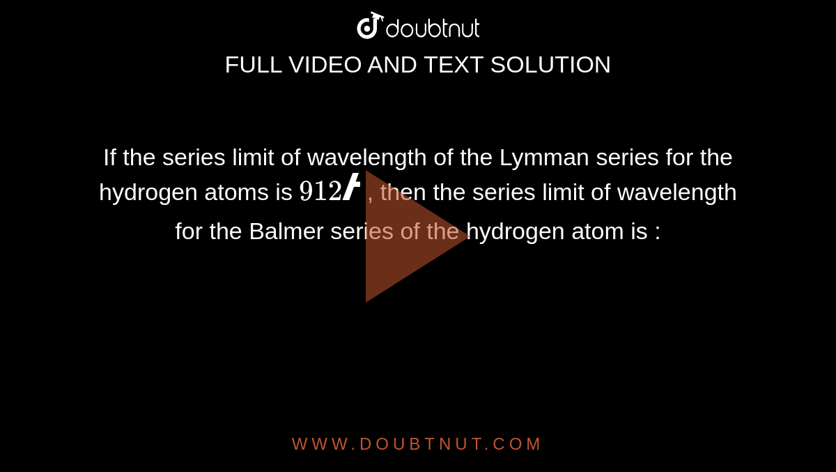 If the series limit of wavelength of the Lymman series for the hydrogen atoms is  ` 912 Å` , then the series limit of wavelength for the Balmer series of the hydrogen atom is :