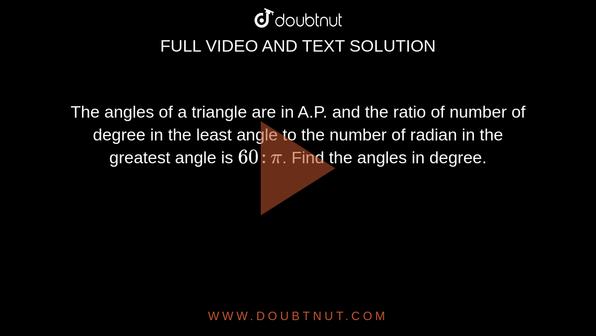 The angles of a triangle are in A.P. and the ratio of number of degree in the least angle to the number of radian in the greatest angle is `60 :pi`. Find the angles in degree.