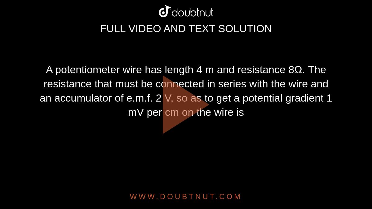A potentiometer wire has length 4 m and resistance 8Ω. The resistance that must be connected in series with the wire and an accumulator of e.m.f. 2 V, so as to get a potential gradient 1 mV per cm on the wire is

