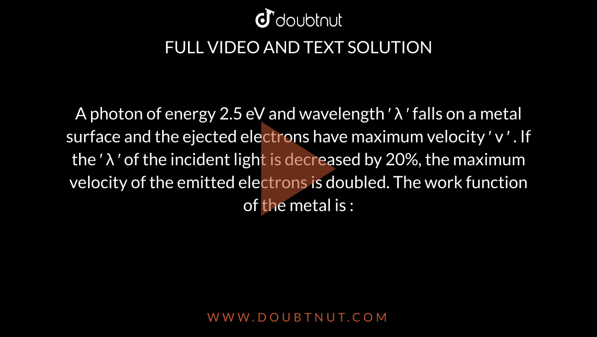 A photon of energy 2.5 eV and wavelength  
′
 λ 
′
  falls on a metal surface and the ejected electrons have maximum velocity  
′
 v 
′
 . If the  
′
 λ 
′
  of the incident light is decreased by 20%, the maximum velocity of the emitted electrons is doubled. The work function of the metal is :