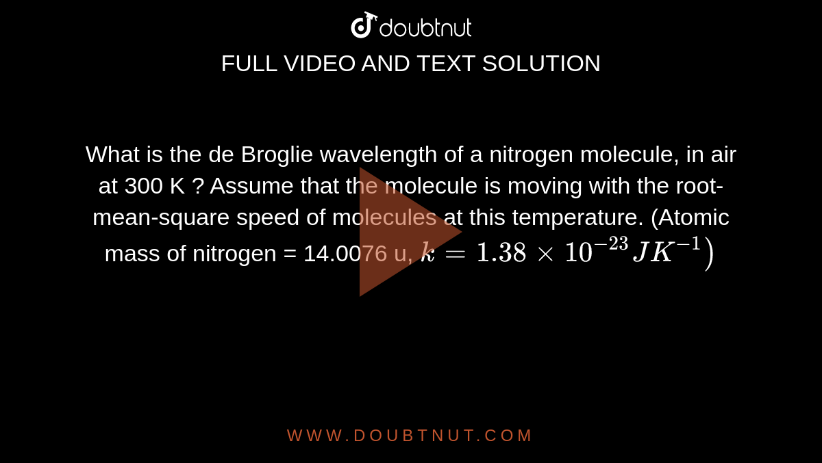 What is the de Broglie wavelength of a nitrogen molecule, in air at 300 K ? Assume that the molecule is moving with the root-mean-square speed of molecules at this temperature. (Atomic mass of nitrogen = 14.0076 u,    `k = 1.38 xx 10^-23 J K^-1)`