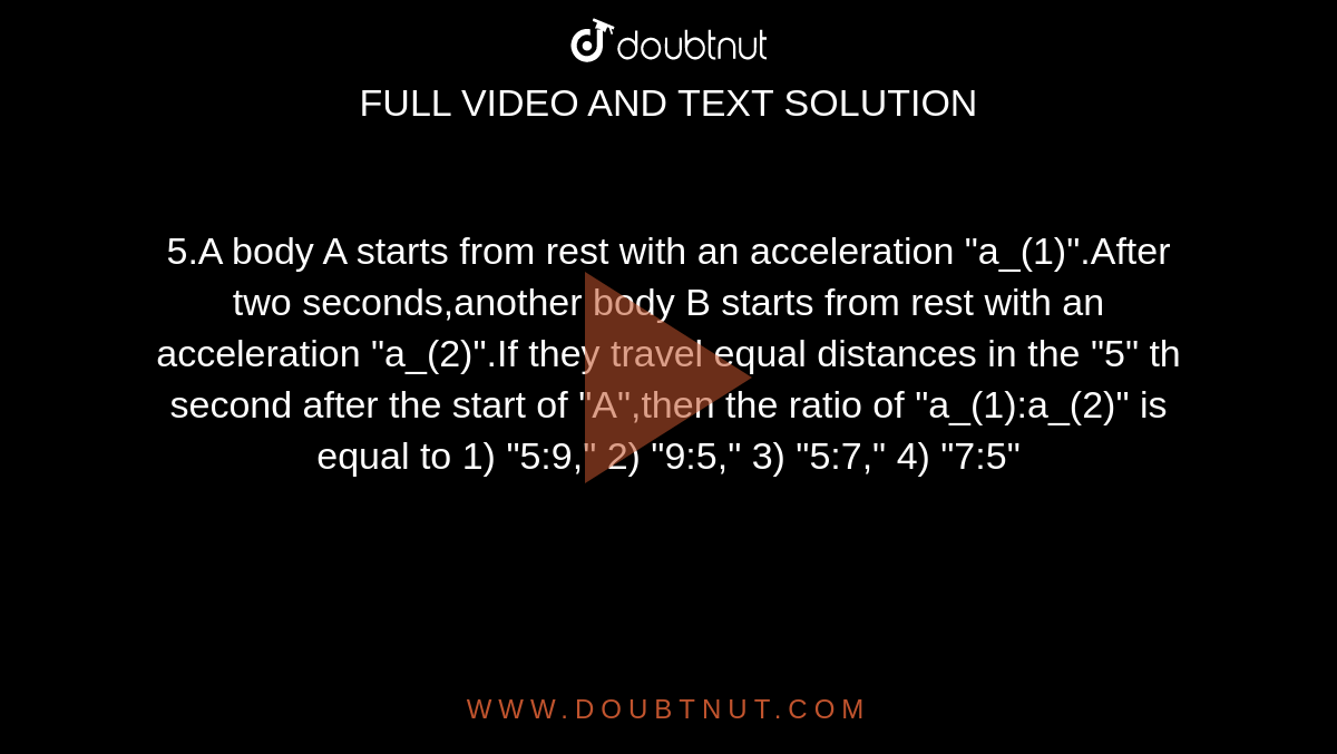 5.A body A starts from rest with an acceleration "a_(1)".After two seconds,another body B starts from rest with an acceleration "a_(2)".If they travel equal distances in the "5" th second after the start of "A",then the ratio of "a_(1):a_(2)" is equal to 1) "5:9," 2) "9:5," 3) "5:7," 4) "7:5"