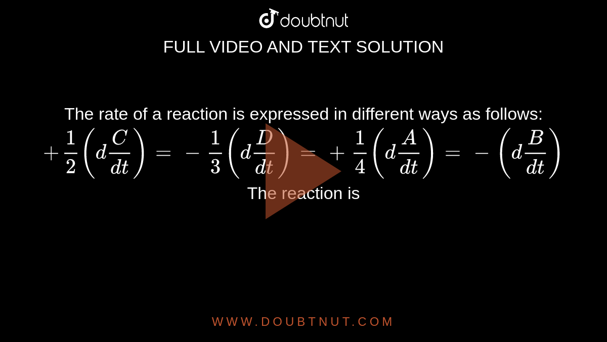 The rate of a reaction is expressed in different ways as follows:`+1/2(d[C]/(dt))=-1/3(d[D]/(dt))=+1/4(d[A]/(dt))=-(d[B]/(dt))` The reaction is