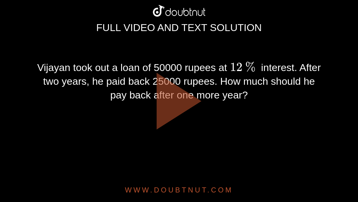 Vijayan took out a loan of 50000 rupees at 12 % interest. After two years,  he paid back 25000 rupees. How much should he pay back after one more year?