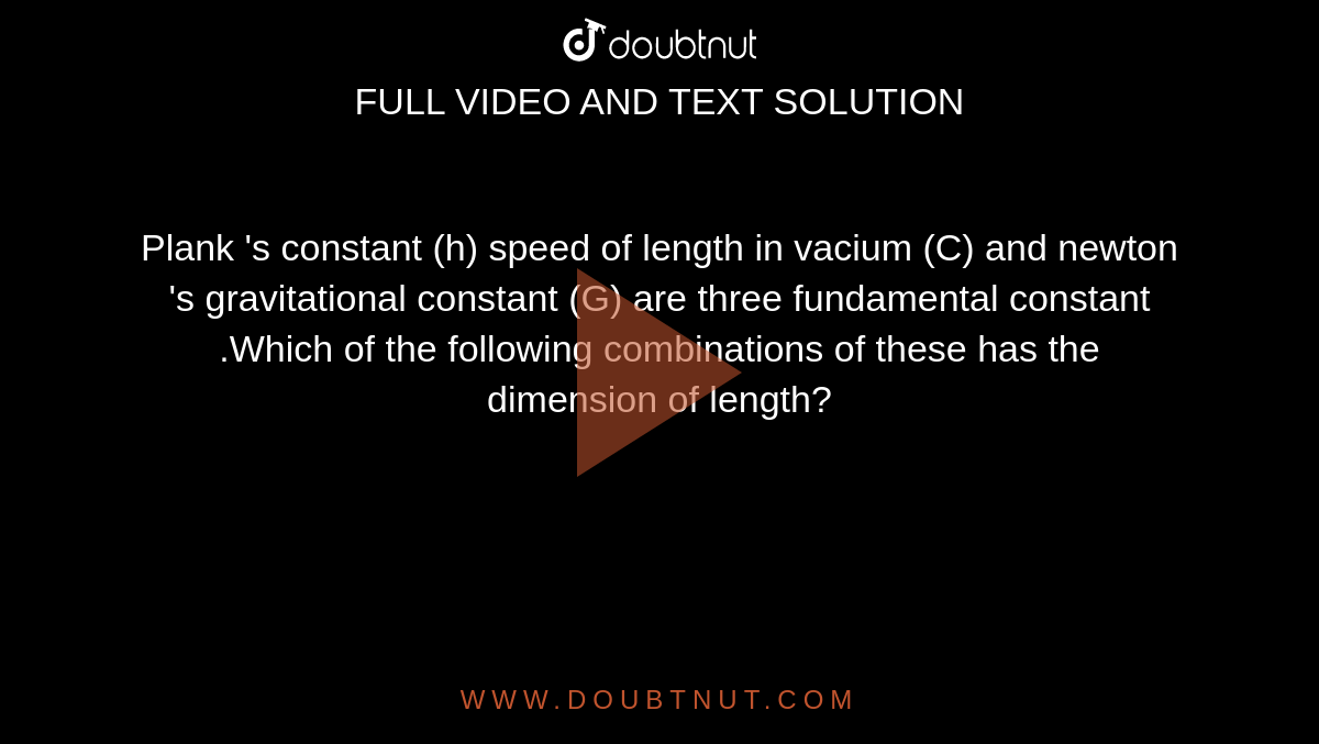 Plank 's constant (h) speed of length in vacium  (C) and newton 's gravitational constant (G) are three fundamental constant .Which of the following combinations of these has the dimension of length?