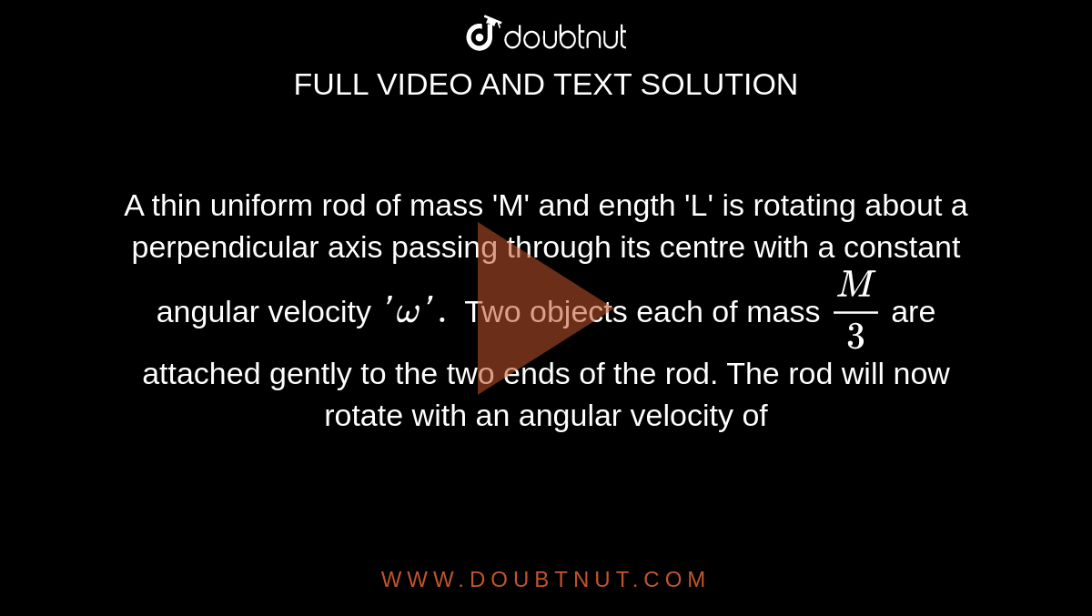 A thin uniform rod of mass 'M' and ength 'L' is rotating about a perpendicular axis passing through its centre with a constant angular velocity `'omega '.` Two objects each of mass `(M)/(3)` are attached gently to the two ends of the rod. The rod will now rotate with an angular velocity of 