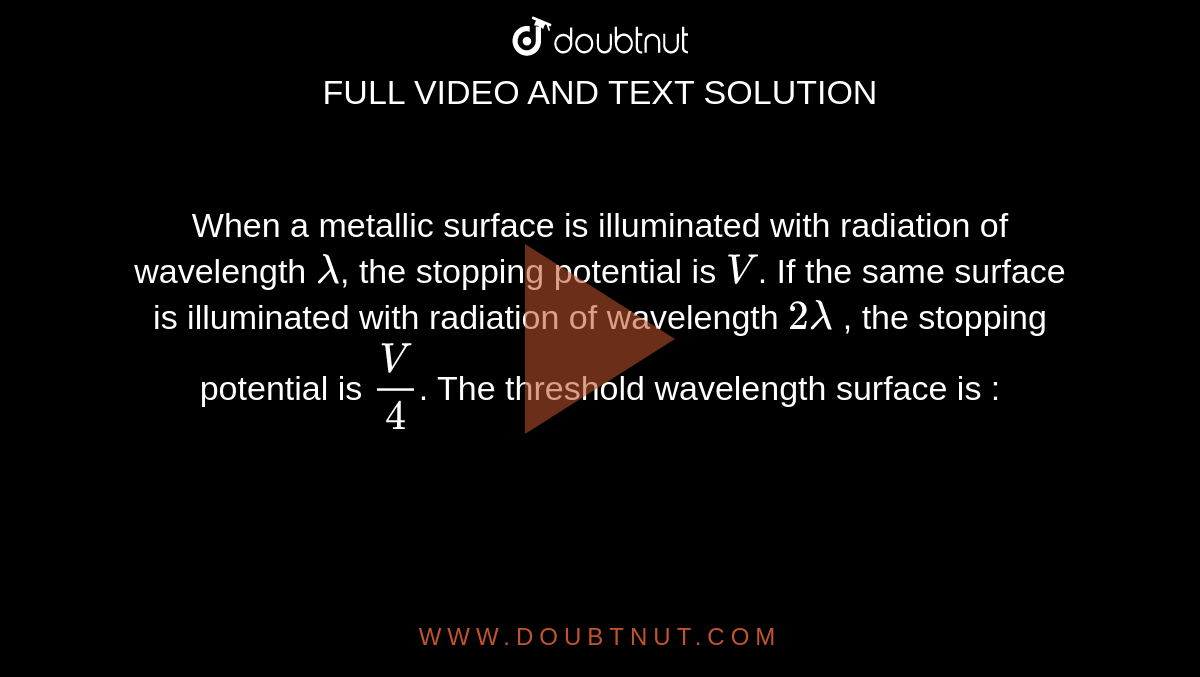 When a metallic surface is illuminated with radiation of wavelength `lambda`, the stopping potential is `V`. If the same surface is illuminated with radiation of wavelength `2 lambda` , the stopping potential is `(V)/(4)`. The threshold wavelength surface is : 