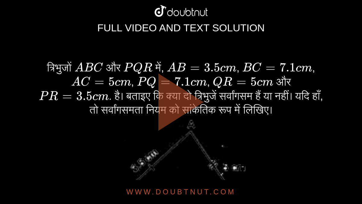त्रिभुजों `ABC` और `PQR` में, `AB = 3.5 cm`, `BC = 7.1 cm`,  `AC = 5 cm`,  `PQ = 7.1 cm`,  `QR = 5 cm`  और ` PR = 3.5 cm`. है। बताइए कि क्या दो त्रिभुजें सर्वांगसम हैं या नहीं। यदि हाँ, तो सर्वांगसमता नियम को सांकेतिक रूप में लिखिए। <br> <img src="https://doubtnut-static.s.llnwi.net/static/physics_images/MBD_HIN_MAT_VII_C07_E01_018_Q01.png" width="80%">