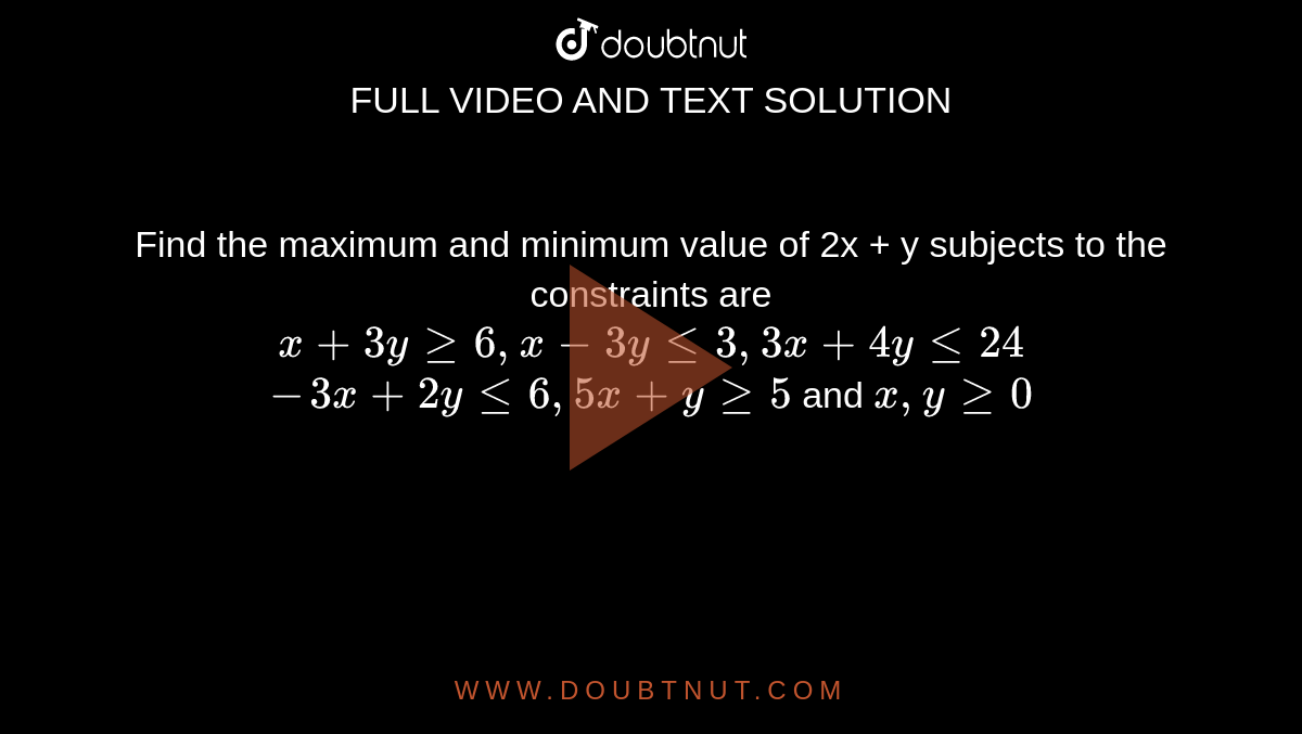 Find the maximum and minimum value of 2x + y subjects to the constraints are <br>  `x+3y ge 6,x-3y le 3,3x+4y le 24` <br>  `-3x+2y le 6,5x+y ge 5` and `x,y ge 0`