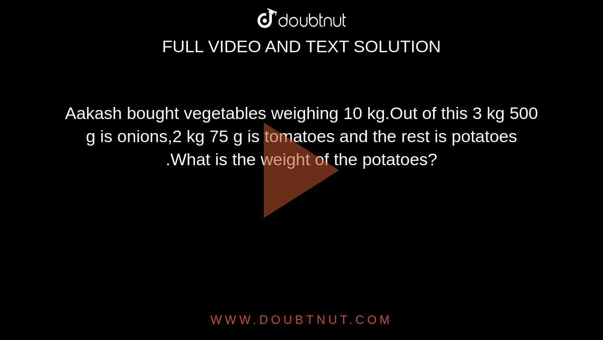 Aakash bought vegetables weighing 10 kg.Out of this 3 kg 500 g is  onions,2 kg 75 g is tomatoes and the rest is potatoes .What is the weight of the  potatoes?